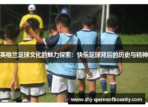 英格兰足球文化的魅力探索:快乐足球背后的历史与精神 英格兰足球文化的魅力探索:快乐足球背后的历史与精神
