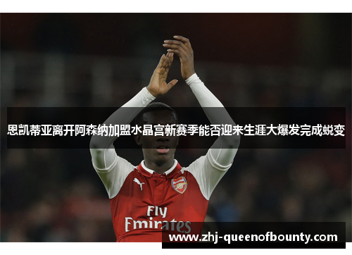 恩凯蒂亚离开阿森纳加盟水晶宫新赛季能否迎来生涯大爆发完成蜕变