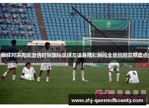 巅峰对决再现激情时刻国际足球友谊赛精彩瞬间全景回顾震撼盘点 巅峰对决再现激情时刻国际足球友谊赛精彩瞬间全景回顾震撼盘点
